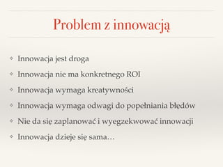 Problem z innowacją
❖ Innowacja jest droga!
❖ Innowacja nie ma konkretnego ROI!
❖ Innowacja wymaga kreatywności!
❖ Innowacja wymaga odwagi do popełniania błędów!
❖ Nie da się zaplanować i wyegzekwować innowacji!
❖ Innowacja dzieje się sama…
 