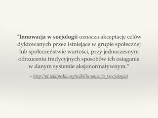 – http://pl.wikipedia.org/wiki/Innowacja_(socjologia)
“Innowacja w socjologii oznacza akceptację celów
dyktowanych przez istniejące w grupie społecznej
lub społeczeństwie wartości, przy jednoczesnym
odrzuceniu tradycyjnych sposobów ich osiągania
w danym systemie aksjonormatywnym.”
 