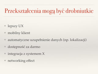Przekształcenia mogą być drobniutkie
❖ lepszy UX!
❖ mobilny klient!
❖ automatyczne uzupełnienie danych (np. lokalizacji) !
❖ dostępność za darmo!
❖ integracja z systemem X!
❖ networking effect
 