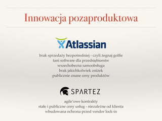Innowacja pozaproduktowa
brak sprzedaży bezpośredniej - czyli żegnaj golﬁe!
tani software dla przedsiębiorstw!
wszechobecna samoobsługa!
brak jakichkolwiek zniżek!
publicznie znane ceny produktów
agile’owe kontrakty!
stałe i publiczne ceny usług - niezależne od klienta!
wbudowana ochrona przed vendor lock-in
 