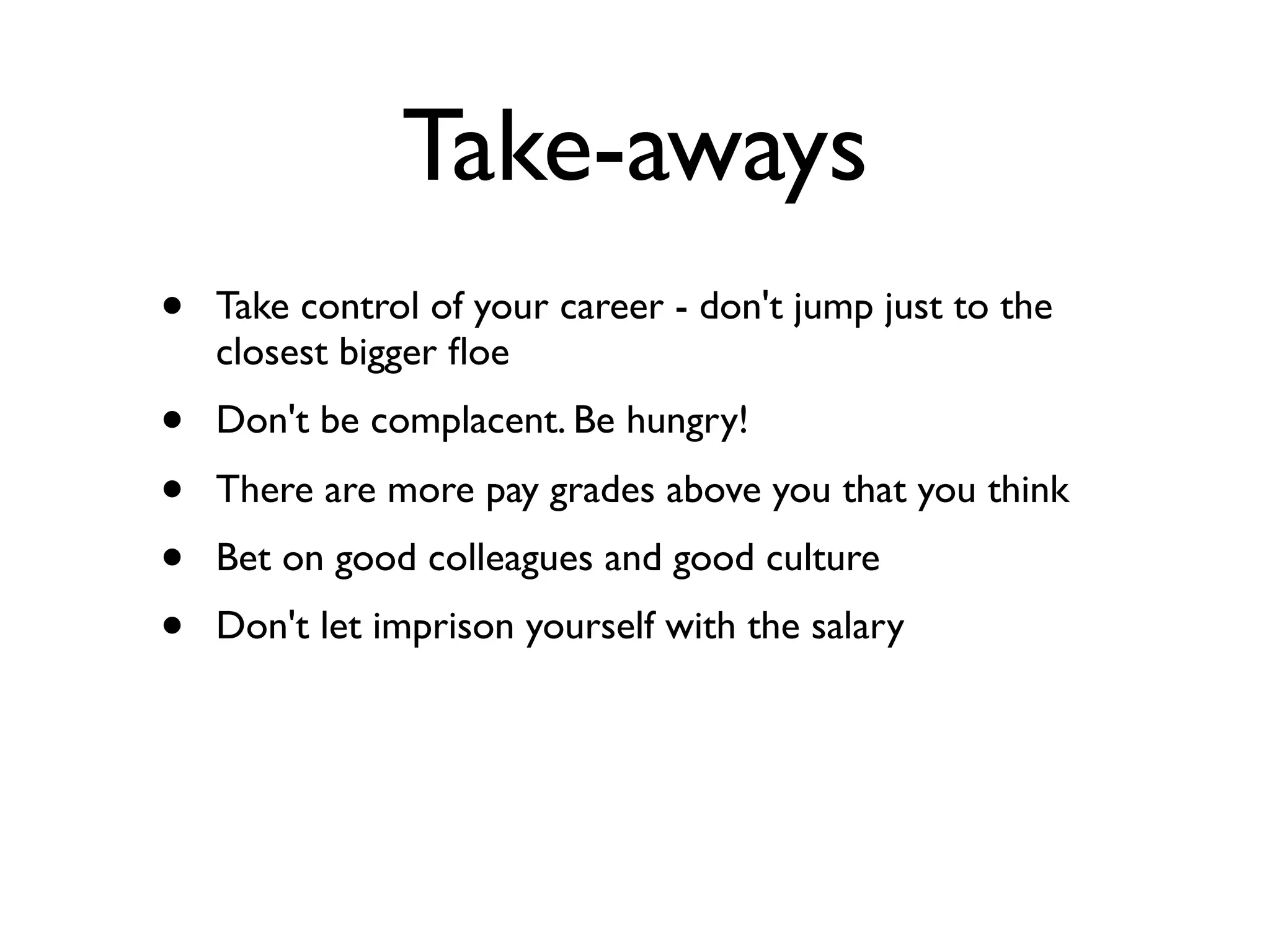 Take-aways
• Take control of your career - don't jump just to the
closest bigger ﬂoe
• Don't be complacent. Be hungry!
• There are more pay grades above you that you think
• Bet on good colleagues and good culture
• Don't let imprison yourself with the salary
 