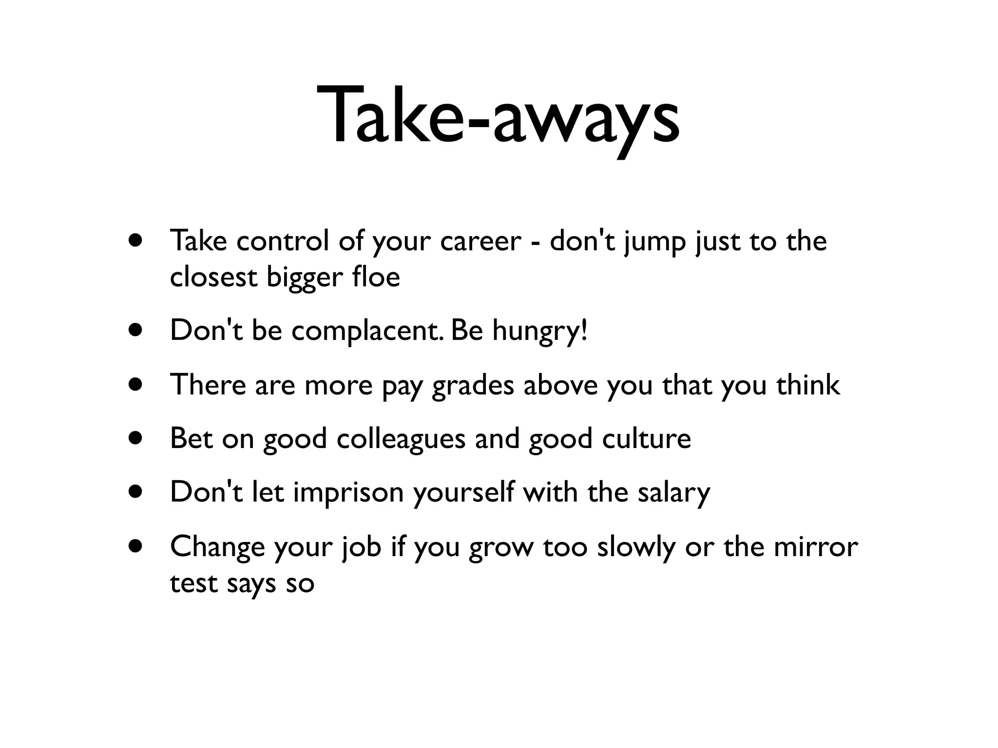 Take-aways
• Take control of your career - don't jump just to the
closest bigger ﬂoe
• Don't be complacent. Be hungry!
• There are more pay grades above you that you think
• Bet on good colleagues and good culture
• Don't let imprison yourself with the salary
• Change your job if you grow too slowly or the mirror
test says so
 