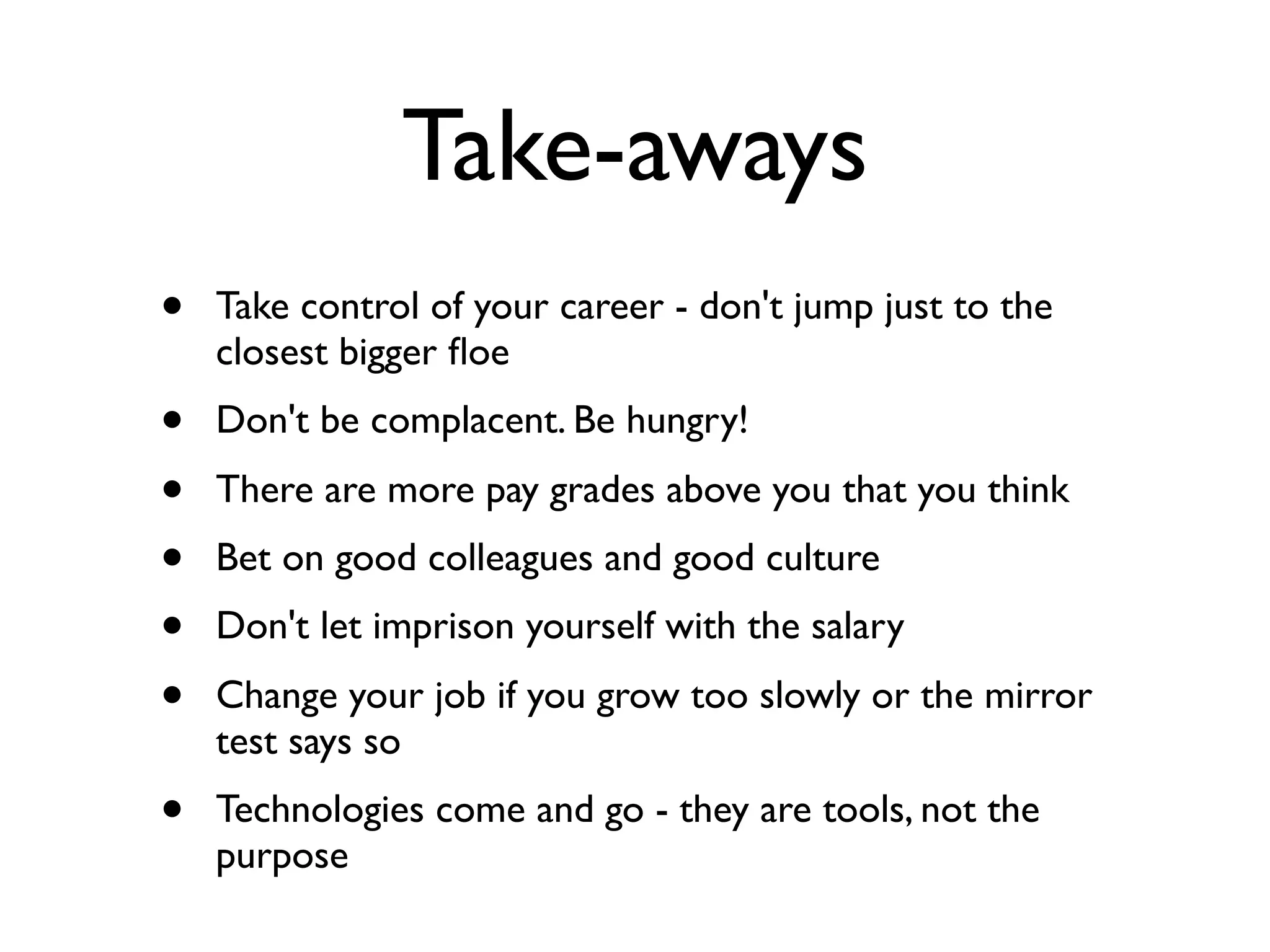 Take-aways
• Take control of your career - don't jump just to the
closest bigger ﬂoe
• Don't be complacent. Be hungry!
• There are more pay grades above you that you think
• Bet on good colleagues and good culture
• Don't let imprison yourself with the salary
• Change your job if you grow too slowly or the mirror
test says so
• Technologies come and go - they are tools, not the
purpose
 