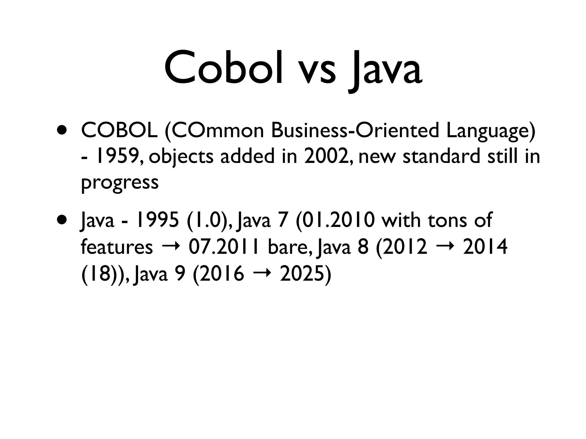 Cobol vs Java
• COBOL (COmmon Business-Oriented Language)
- 1959, objects added in 2002, new standard still in
progress
• Java - 1995 (1.0), Java 7 (01.2010 with tons of
features → 07.2011 bare, Java 8 (2012 → 2014
(18)), Java 9 (2016 → 2025)
 