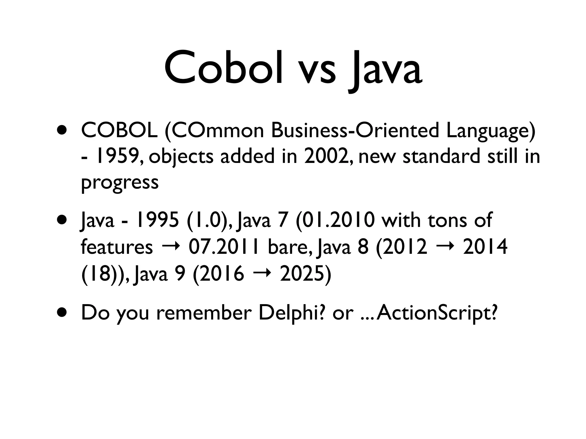 Cobol vs Java
• COBOL (COmmon Business-Oriented Language)
- 1959, objects added in 2002, new standard still in
progress
• Java - 1995 (1.0), Java 7 (01.2010 with tons of
features → 07.2011 bare, Java 8 (2012 → 2014
(18)), Java 9 (2016 → 2025)
• Do you remember Delphi? or ...ActionScript?
 