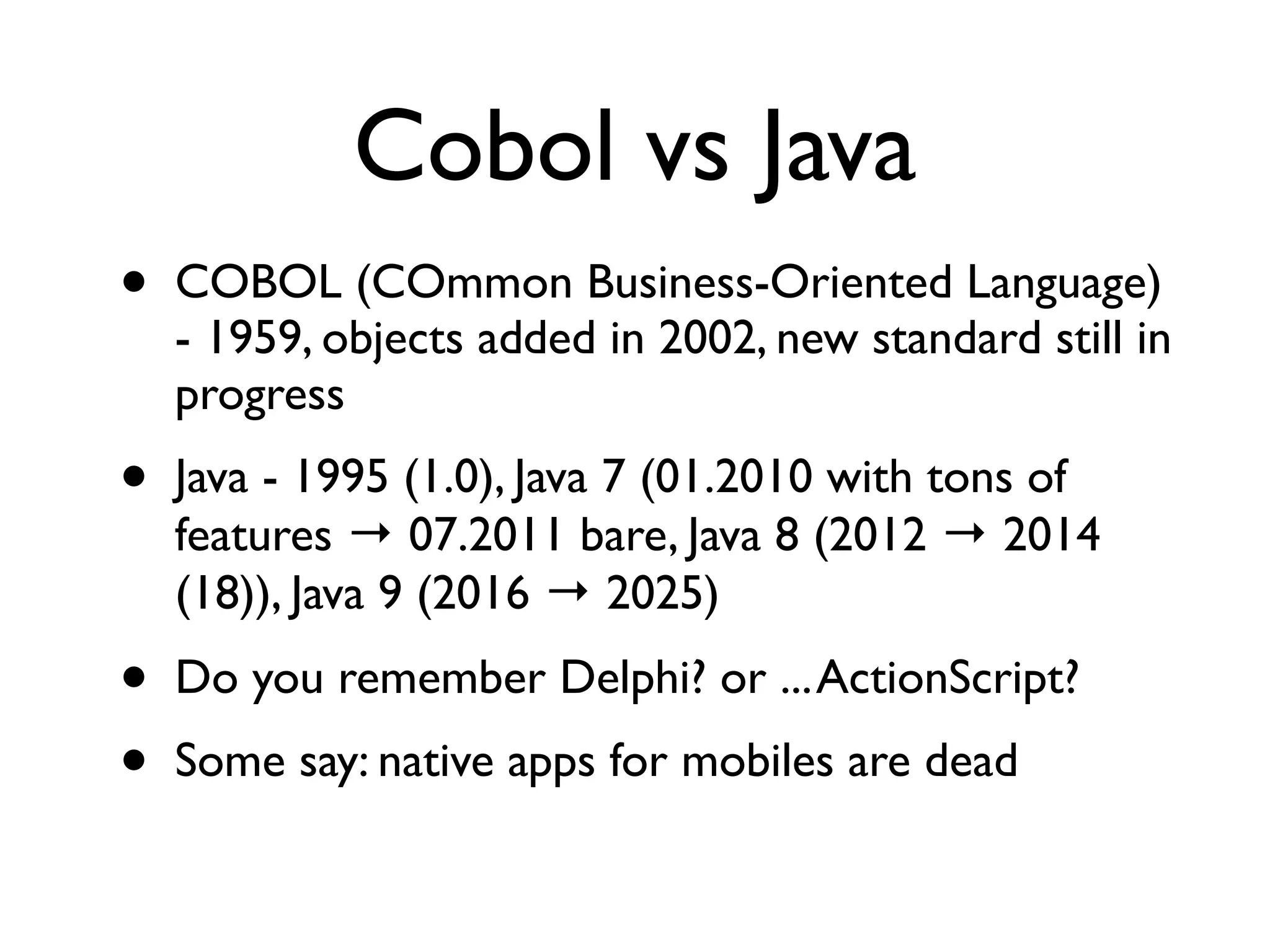 Cobol vs Java
• COBOL (COmmon Business-Oriented Language)
- 1959, objects added in 2002, new standard still in
progress
• Java - 1995 (1.0), Java 7 (01.2010 with tons of
features → 07.2011 bare, Java 8 (2012 → 2014
(18)), Java 9 (2016 → 2025)
• Do you remember Delphi? or ...ActionScript?
• Some say: native apps for mobiles are dead
 