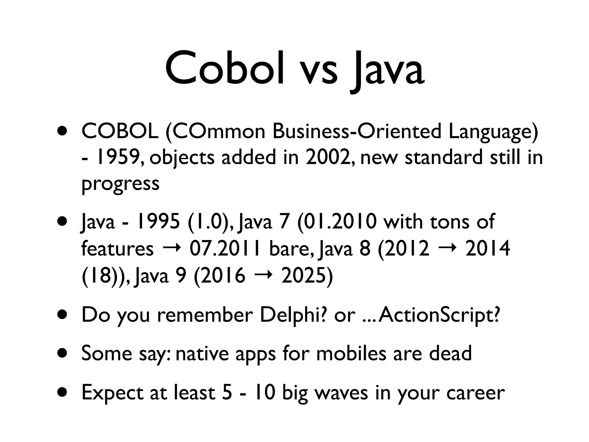 Cobol vs Java
• COBOL (COmmon Business-Oriented Language)
- 1959, objects added in 2002, new standard still in
progress
• Java - 1995 (1.0), Java 7 (01.2010 with tons of
features → 07.2011 bare, Java 8 (2012 → 2014
(18)), Java 9 (2016 → 2025)
• Do you remember Delphi? or ...ActionScript?
• Some say: native apps for mobiles are dead
• Expect at least 5 - 10 big waves in your career
 