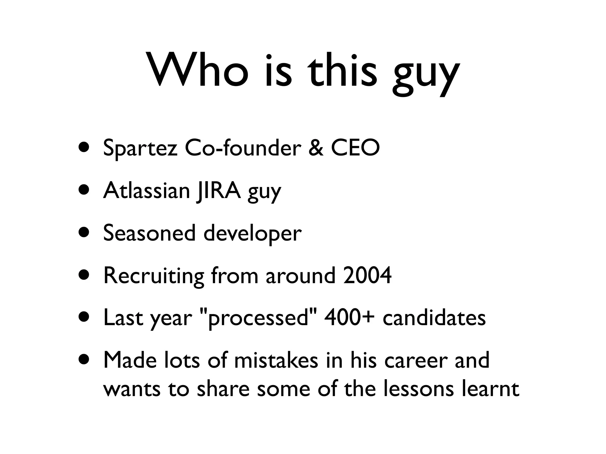 Who is this guy
• Spartez Co-founder & CEO
• Atlassian JIRA guy
• Seasoned developer
• Recruiting from around 2004
• Last year "processed" 400+ candidates
• Made lots of mistakes in his career and
wants to share some of the lessons learnt
 