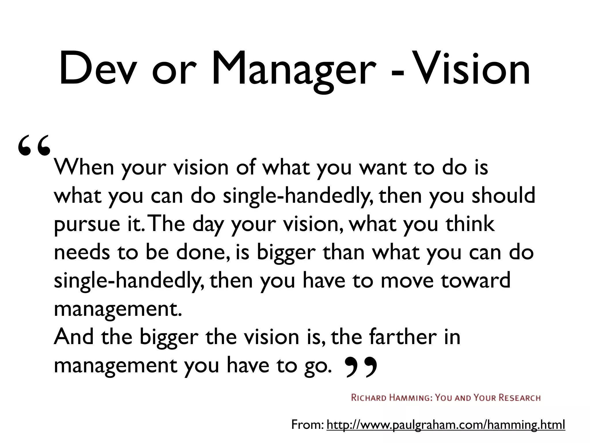 Dev or Manager -Vision
When your vision of what you want to do is
what you can do single-handedly, then you should
pursue it.The day your vision, what you think
needs to be done, is bigger than what you can do
single-handedly, then you have to move toward
management.
And the bigger the vision is, the farther in
management you have to go.
From: http://www.paulgraham.com/hamming.html
“
”
 
