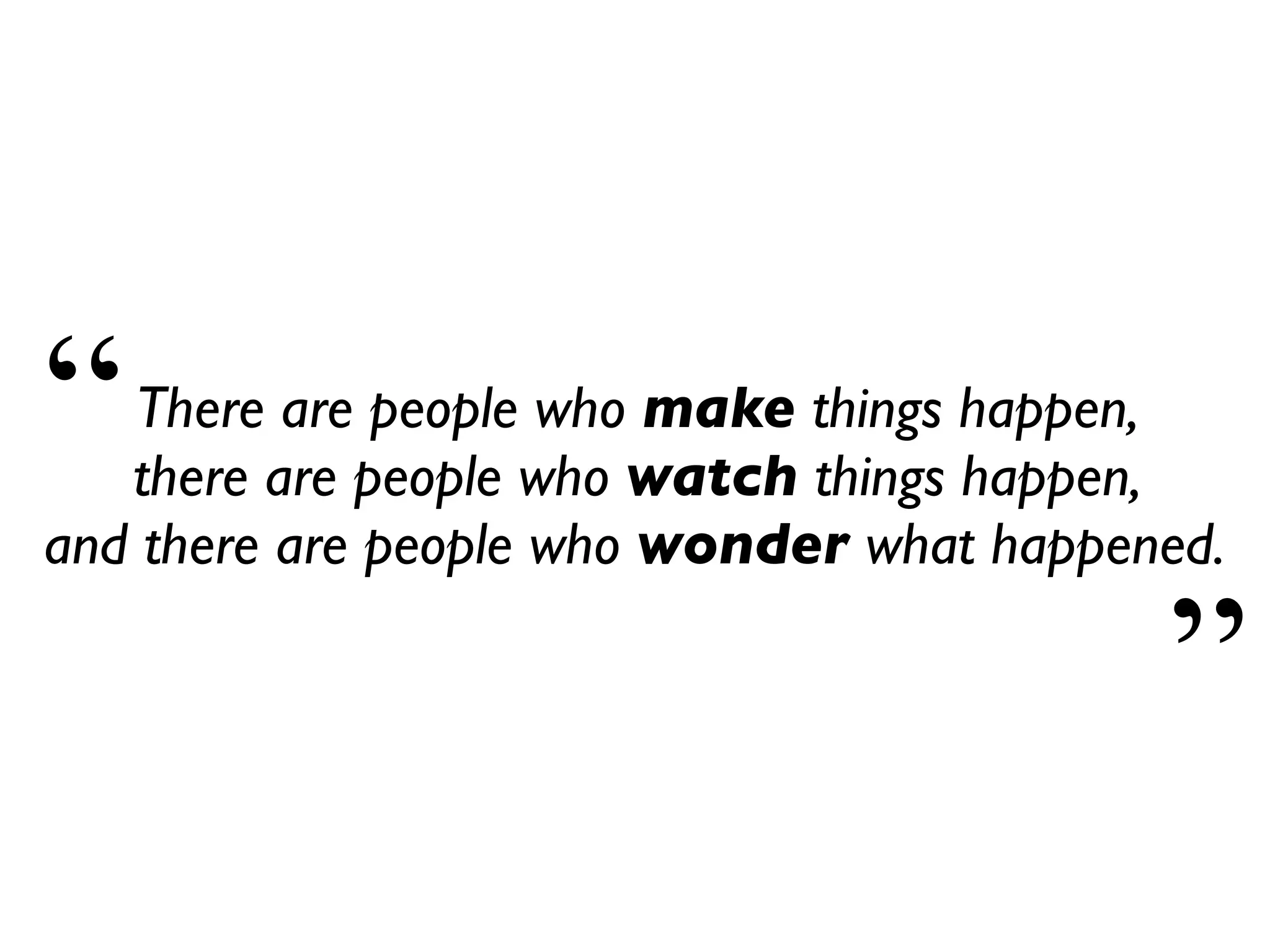 There are people who make things happen,
there are people who watch things happen,
and there are people who wonder what happened.
“
”
 
