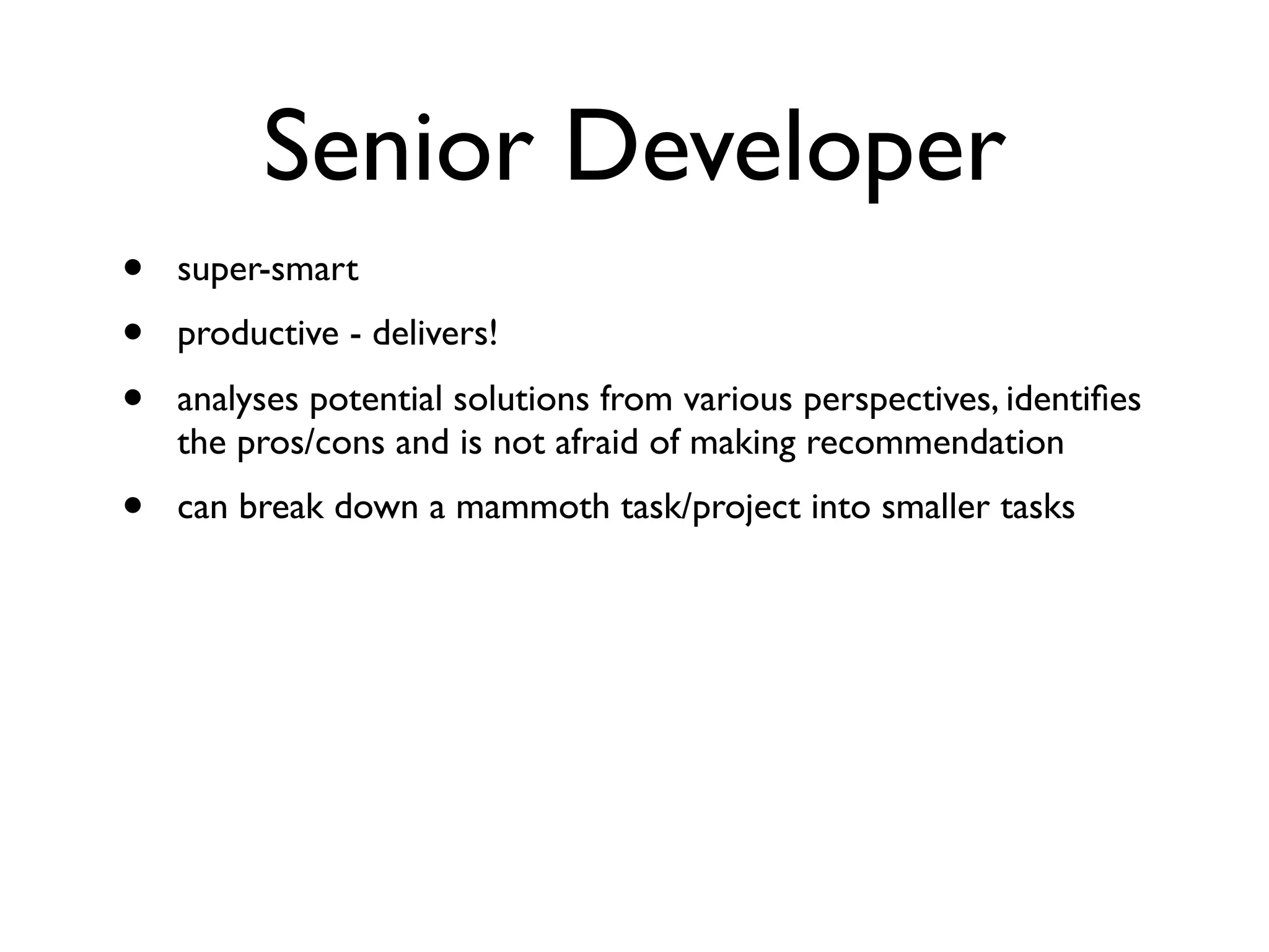 Senior Developer
• super-smart
• productive - delivers!
• analyses potential solutions from various perspectives, identiﬁes
the pros/cons and is not afraid of making recommendation
• can break down a mammoth task/project into smaller tasks
 
