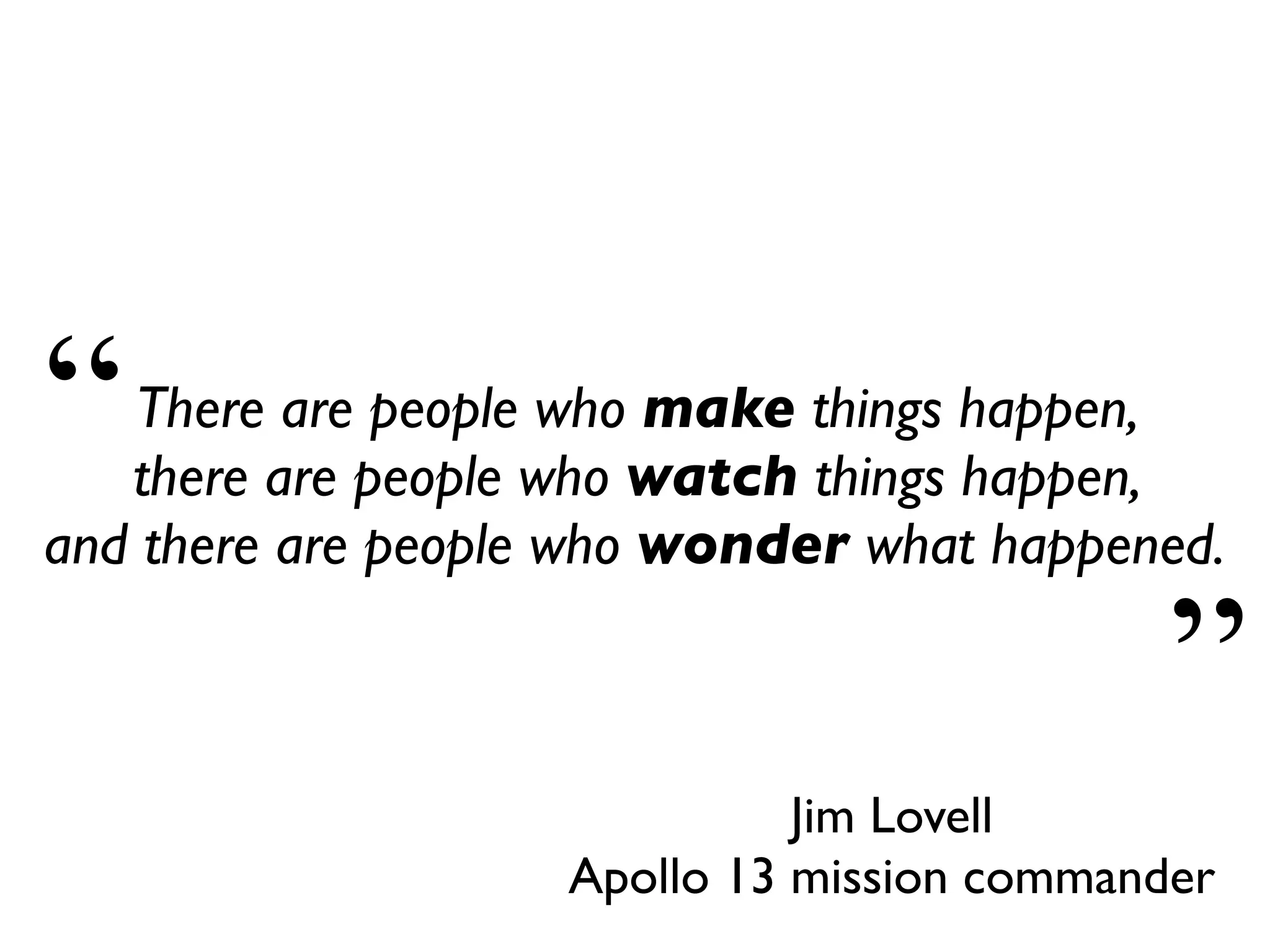 Jim Lovell
Apollo 13 mission commander
There are people who make things happen,
there are people who watch things happen,
and there are people who wonder what happened.
“
”
 