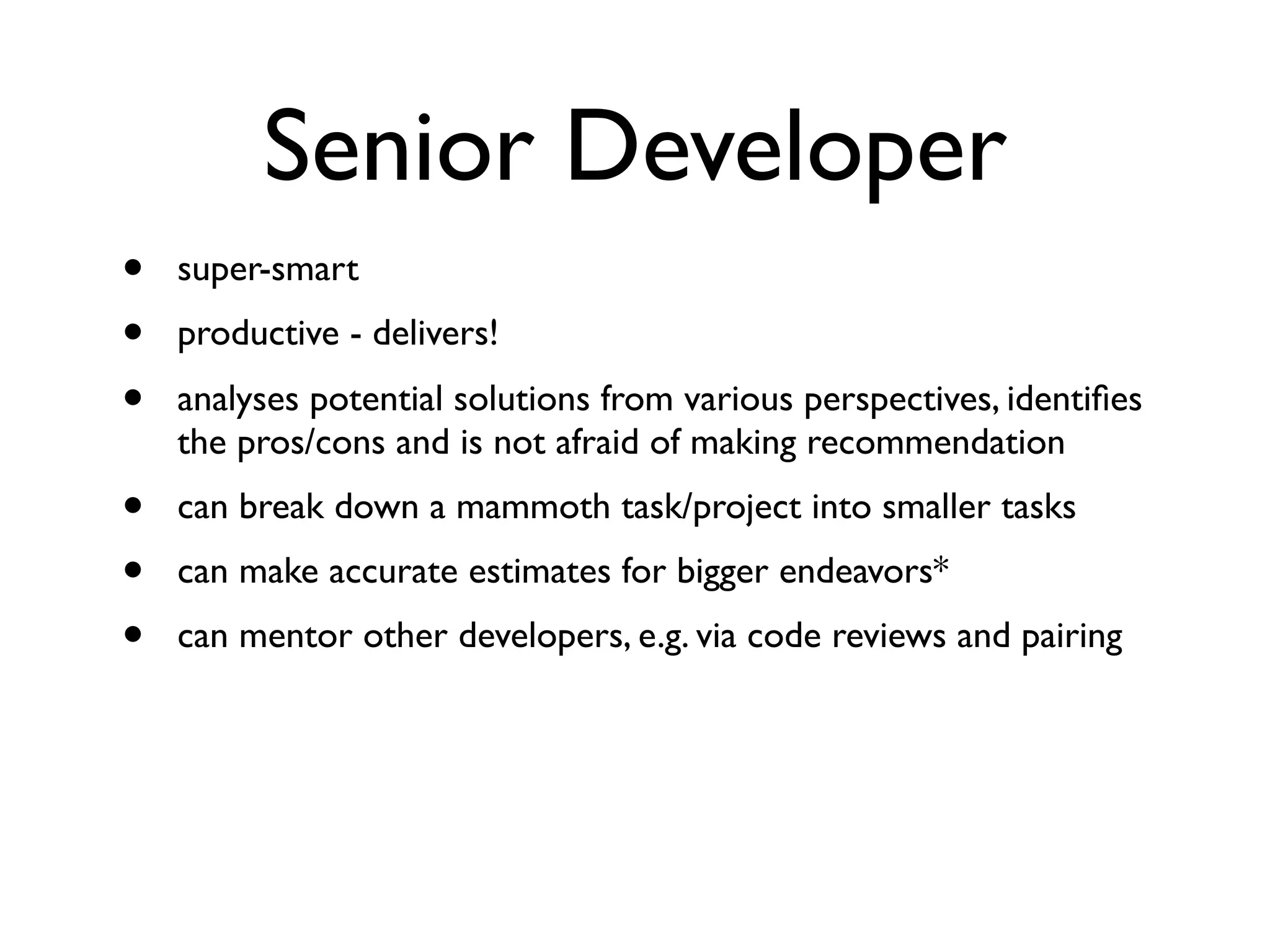 Senior Developer
• super-smart
• productive - delivers!
• analyses potential solutions from various perspectives, identiﬁes
the pros/cons and is not afraid of making recommendation
• can break down a mammoth task/project into smaller tasks
• can make accurate estimates for bigger endeavors*
• can mentor other developers, e.g. via code reviews and pairing
 
