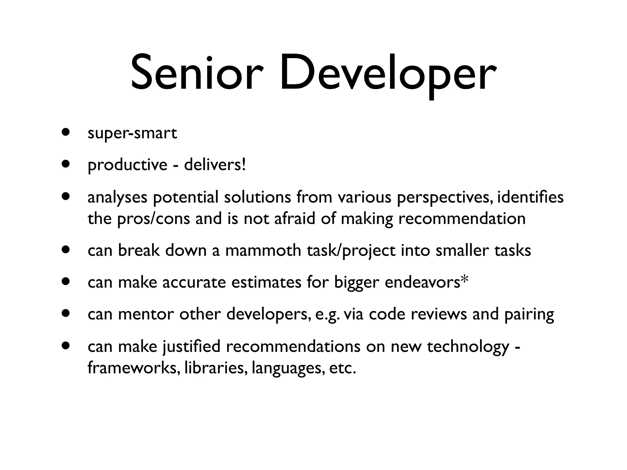 Senior Developer
• super-smart
• productive - delivers!
• analyses potential solutions from various perspectives, identiﬁes
the pros/cons and is not afraid of making recommendation
• can break down a mammoth task/project into smaller tasks
• can make accurate estimates for bigger endeavors*
• can mentor other developers, e.g. via code reviews and pairing
• can make justiﬁed recommendations on new technology -
frameworks, libraries, languages, etc.
 