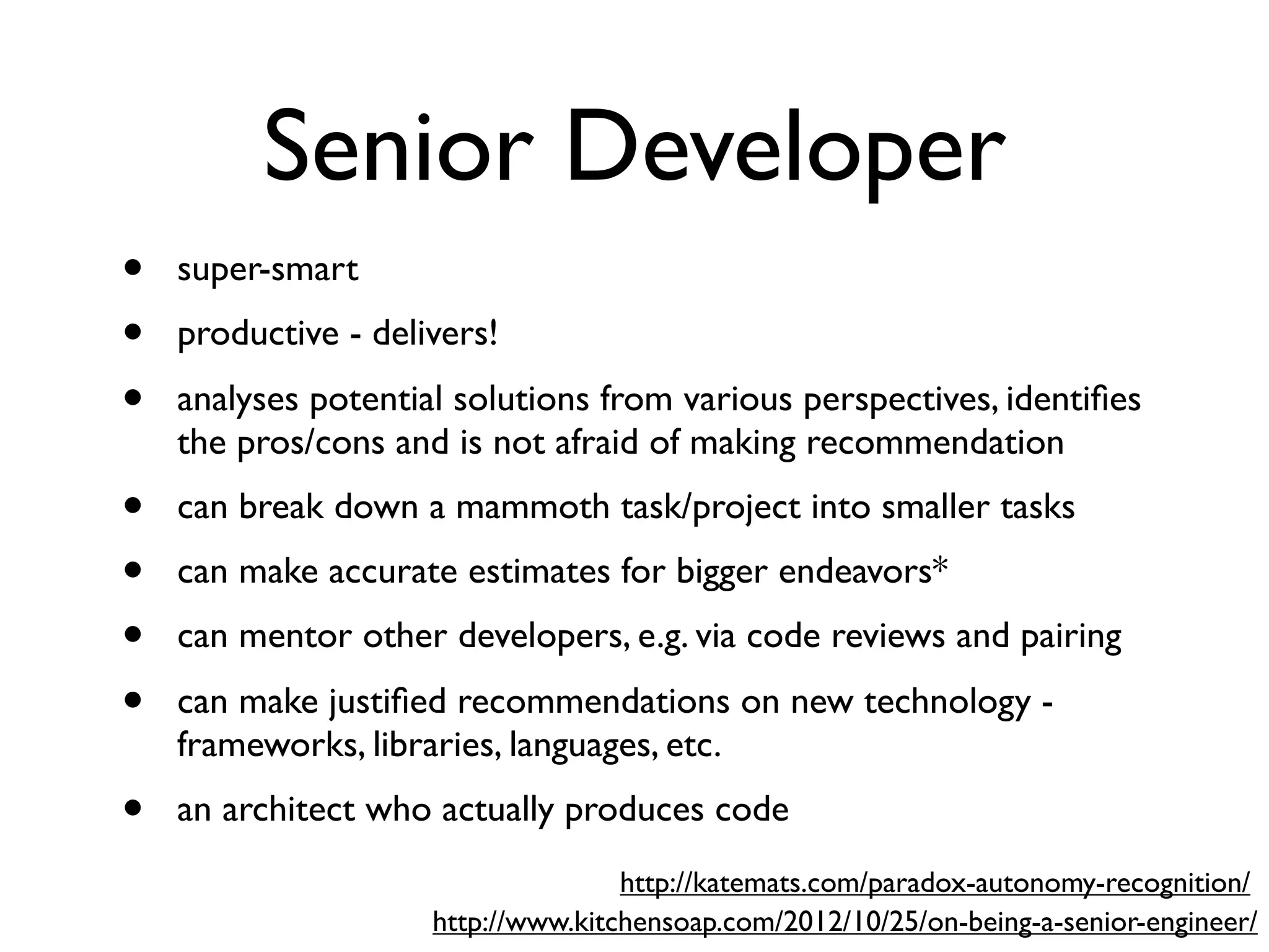 Senior Developer
• super-smart
• productive - delivers!
• analyses potential solutions from various perspectives, identiﬁes
the pros/cons and is not afraid of making recommendation
• can break down a mammoth task/project into smaller tasks
• can make accurate estimates for bigger endeavors*
• can mentor other developers, e.g. via code reviews and pairing
• can make justiﬁed recommendations on new technology -
frameworks, libraries, languages, etc.
• an architect who actually produces code
http://www.kitchensoap.com/2012/10/25/on-being-a-senior-engineer/
http://katemats.com/paradox-autonomy-recognition/
 