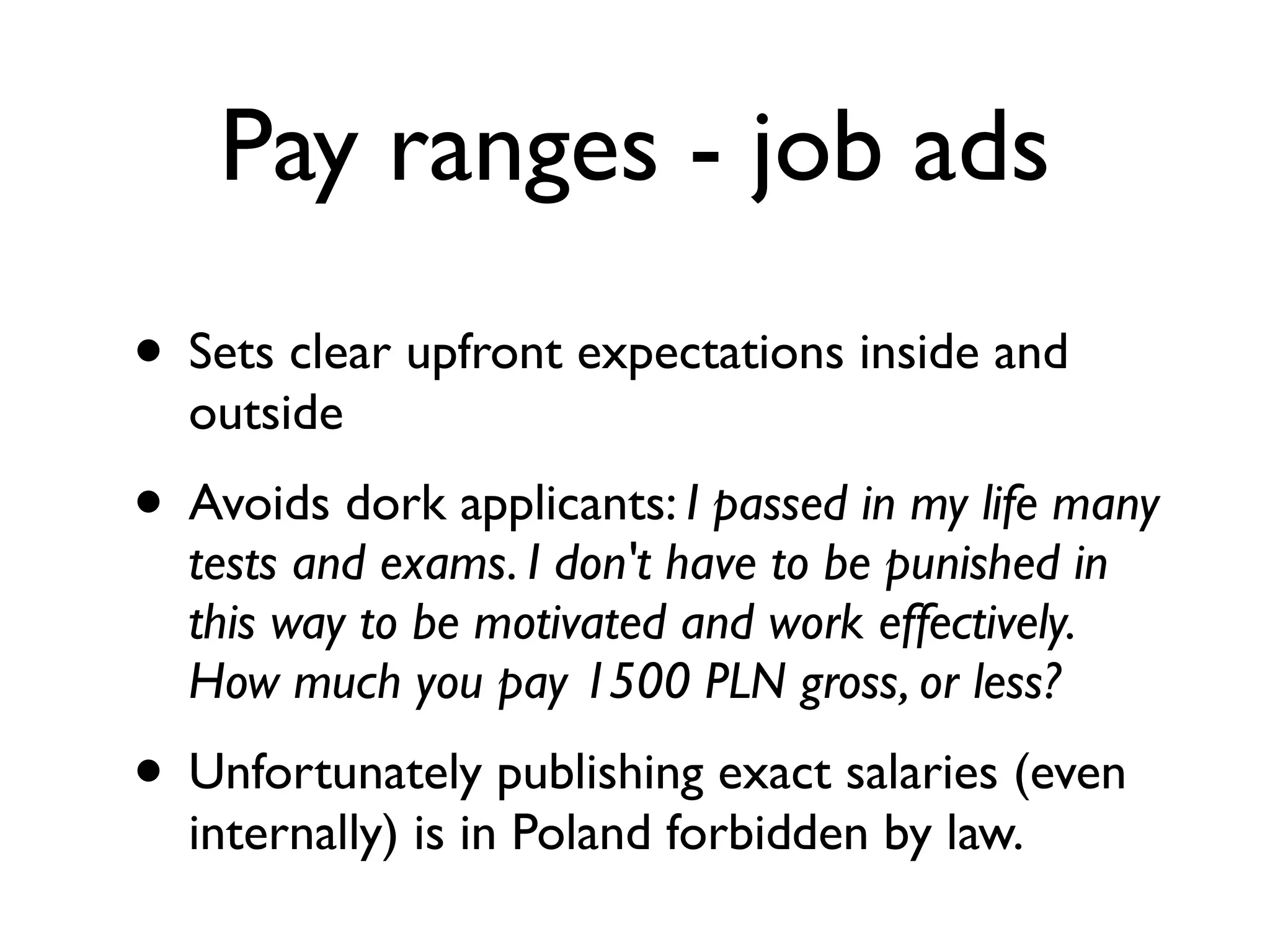 Pay ranges - job ads
• Sets clear upfront expectations inside and
outside
• Avoids dork applicants: I passed in my life many
tests and exams. I don't have to be punished in
this way to be motivated and work effectively.
How much you pay 1500 PLN gross, or less?
• Unfortunately publishing exact salaries (even
internally) is in Poland forbidden by law.
 
