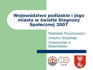 Województwo podlaskie i jego miasta w świetle Diagnozy Społecznej 2007 Radosław Oryszczyszyn Instytut Socjologii Uniwersytet w Białymstoku 