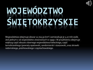 WOJEWÓDZTWO
ŚWIĘTOKRZYSKIE
Województwo obejmuje obszar 11 710,50 km² i zamieszkuje je 1,27 mln osób.
Jest jednym z 16 województw utworzonych w 1999 r.W przybliżeniu obejmuje
większą część obszaru dawnego województwa kieleckiego, część
tarnobrzeskiego (powiaty opatowski, sandomierski i staszowski, oraz skrawki
radomskiego, piotrkowskiego i częstochowskiego.
 