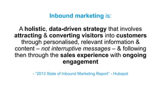 Inbound marketing is:
A holistic, data-driven strategy that involves
attracting & converting visitors into customers
through personalised, relevant information &
content – not interruptive messages – & following
then through the sales experience with ongoing
engagement
- “2013 State of Inbound Marketing Report” - Hubspot
 