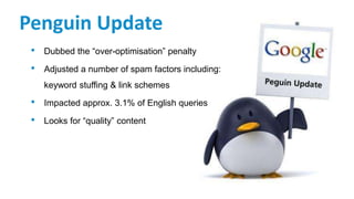 Penguin Update
• Dubbed the “over-optimisation” penalty
• Adjusted a number of spam factors including:
keyword stuffing & link schemes
• Impacted approx. 3.1% of English queries
• Looks for “quality” content
 