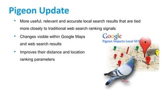 Pigeon Update
• More useful, relevant and accurate local search results that are tied
more closely to traditional web search ranking signals
• Changes visible within Google Maps
and web search results
• Improves their distance and location
ranking parameters
 