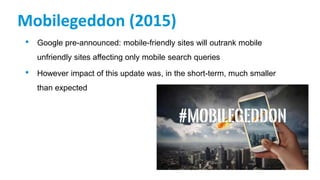Mobilegeddon (2015)
• Google pre-announced: mobile-friendly sites will outrank mobile
unfriendly sites affecting only mobile search queries
• However impact of this update was, in the short-term, much smaller
than expected
 