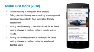 Mobil-First Index (2018)
• Mobile-indexing is rolling out more broadly.
• Being indexed this way has no ranking advantage and
operates independently from our mobile-friendly
assessment.
• Having mobile-friendly content is still helpful for those
looking at ways to perform better in mobile search
results.
• Having fast-loading content is still helpful for those
looking at ways to perform better for mobile and
desktop users.
 