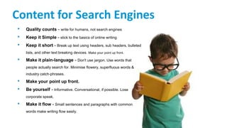 Content for Search Engines
• Quality counts - write for humans, not search engines
• Keep it Simple - stick to the basics of online writing
• Keep it short - Break up text using headers, sub headers, bulleted
lists, and other text breaking devices. Make your point up front.
• Make it plain-language - Don't use jargon. Use words that
people actually search for. Minimise flowery, superfluous words &
industry catch-phrases.
• Make your point up front.
• Be yourself - Informative. Conversational, if possible. Lose
corporate speak.
• Make it flow - Small sentences and paragraphs with common
words make writing flow easily.
 