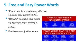 5. Free and Easy Power Words
• “Power” words are extremely effective
e.g. quick, easy, guarantee & free.
• “Halfway" words kill your writing
e.g. try, maybe, might, possibly &
perhaps.
• Don’t over use, just be aware
 