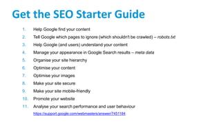 Get the SEO Starter Guide
1. Help Google find your content
2. Tell Google which pages to ignore (which shouldn't be crawled) – robots.txt
3. Help Google (and users) understand your content
4. Manage your appearance in Google Search results – meta data
5. Organise your site hierarchy
6. Optimise your content
7. Optimise your images
8. Make your site secure
9. Make your site mobile-friendly
10. Promote your website
11. Analyse your search performance and user behaviour
https://support.google.com/webmasters/answer/7451184
 