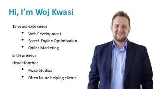 Hi, I’m Woj Kwasi
18 years experience
• Web Development
• Search Engine Optimisation
• Online Marketing
Entrepreneur
Head Honcho:
• Kwasi Studios
• Often found helping clients
 
