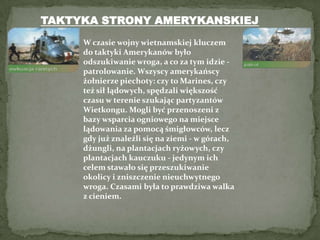 TAKTYKA STRONY AMERYKANSKIEJW czasie wojny wietnamskiej kluczem do taktyki Amerykanów było odszukiwanie wroga, a co za tym idzie - patrolowanie. Wszyscy amerykańscy żołnierze piechoty: czy to Marines, czy też sił lądowych, spędzali większość czasu w terenie szukając partyzantów Wietkongu. Mogli być przenoszeni z bazy wsparcia ogniowego na miejsce lądowania za pomocą śmigłowców, lecz gdy już znaleźli się na ziemi - w górach, dżungli, na plantacjach ryżowych, czy plantacjach kauczuku - jedynym ich celem stawało się przeszukiwanie okolicy i zniszczenie nieuchwytnego wroga. Czasami była to prawdziwa walka z cieniem. 