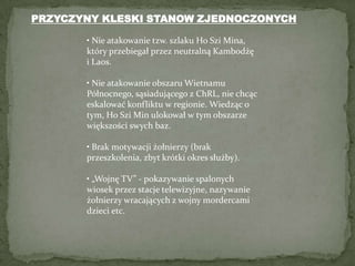 PRZYCZYNY KLESKI STANOW ZJEDNOCZONYCH• Nie atakowanie tzw. szlaku Ho Szi Mina, który przebiegał przez neutralną Kambodżę i Laos.• Nie atakowanie obszaru Wietnamu Północnego, sąsiadującego z ChRL, nie chcąc eskalować konfliktu w regionie. Wiedząc o tym, Ho Szi Min ulokował w tym obszarze większości swych baz.• Brak motywacji żołnierzy (brak przeszkolenia, zbyt krótki okres służby).• „Wojnę TV” - pokazywanie spalonych wiosek przez stacje telewizyjne, nazywanie żołnierzy wracających z wojny mordercami dzieci etc.