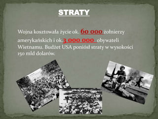 STRATYWojna kosztowała życie ok. 60 000żołnierzy amerykańskich i ok.3 000 000obywateli Wietnamu. Budżet USA poniósł straty w wysokości 150 mld dolarów.
