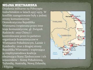 WOJNA WIETNAMSKA Działania militarne na Półwyspie Indochińskim w latach 1957-1975. W konflikt zaangażowane były z jednej strony komunistyczna  Demokratyczna Republika Wietnamu (wspierana przez inne kraje komunistyczne, gł. Związek Radziecki  oraz Chiny) i kontrolowane przez to państwo organizacje komunistyczne w Wietnamie Południowym, Laosie  i Kambodży  oraz z drugiej strony Republika Wietnamu i wspierająca ją międzynarodowa koalicja obejmująca Stany Zjednoczone i ich sojuszników – Koreę Południową, Tajlandię, Australię, Nową Zelandię i Filipiny.