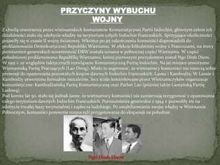 PRZYCZYNY WYBUCHU WOJNYZ chwilą utworzenia przez wietnamskich komunistów Komunistycznej Partii Indochin, głównym celem ich działalności stało się zdobycie władzy na terytorium całych Indochin Francuskich. Sprzyjające okoliczności pojawiły się w czasie II wojny światowej. Wkrótce po jej zakończeniu komuniści doprowadzili do proklamowania Demokratycznej Republiki Wietnamu. W efekcie kilkuletniej wojny z Francuzami, na mocy porozumień genewskich suwerenność DRW została uznana w północnej części Wietnamu. W części południowej proklamowano Republikę Wietnamu, której pierwszym prezydentem został NgoDinhDiem.W 1951 r. ze względów taktycznych rozwiązano Komunistyczną Partię Indochin. Na jej miejsce utworzono Wietnamską Partię Pracujących (Lao Dong). Miało to sugerować, że wietnamscy komuniści nie roszczą sobie pretensji do opanowania pozostałych krajów dawnych Indochin Francuskich: Laosu i Kambodży. W Laosie i Kambodży utworzono formalnie niezależne, lecz ściśle kontrolowane przez Wietnamczyków organizacje komunistyczne: Kambodżańską Partię Komunistyczną oraz PathetLao (później także Laotańską Partię Ludową).Pod koniec lat 50. stało się jednak jasne, że wietnamscy komuniści nie zamierzają rezygnować z opanowania całego terytorium dawnych Indochin Francuskich. Porozumienia genewskie z 1954 r. pozwoliły im na zdobycie trwałej bazy terytorialnej i zaplecza ludzkiego. Po ustabilizowaniu swojej władzy w Wietnamie Północnym, komuniści ponownie rozpoczęli przygotowania do ekspansji na południe.NgoDinhDiem