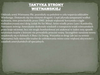 TAKTYKA STRONY WIETNAMSKIEJOddziały armii Wietnamu Płn. przenikały na południe w celu wsparcia oddziałów Wietkongu. Dostawały się one różnymi drogami. Część pływała sampanami wzdłuż wybrzeża, inne przechodziły przez DMZ. Jednak większość korzystała z ciągle rozbudowywanej sieci dróg (szlak Ho Szi Mina), które wiodły przez Laos i Kambodżę. Nawiasem mówiąc Amerykanie doskonale wiedzieli o transporcie wojsk wietnamskich przez kraje ościenne, lecz nie mogły bombardować ani atakować w żaden inny sposób terytorium krajów z którymi nie prowadziły przecież wojny. Szczególnie narażone tereny znajdowały się w dolinach A Shau i IaDrang. Wszystkie te drogi (ale już na terenie Wietnamu) były niezwykle trudne do zablokowania mimo coraz większej aktywności i zasadzek amerykańskich sił specjalnych.