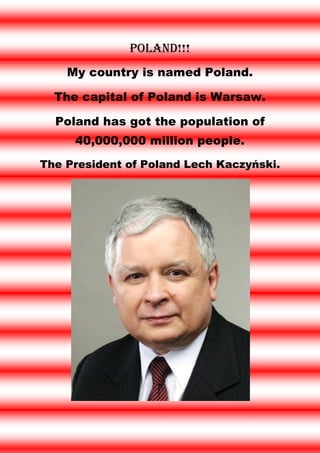 Poland!!!
    My country is named Poland.

  The capital of Poland is Warsaw.

  Poland has got the population of
     40,000,000 million people.
The President of Poland Lech Kaczyński.
 
