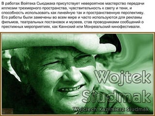   В работах Войтека  Сьюдмак а присутствует невероятное мастерство передачи иллюзии трехмерного пространства, чувствительность к свету и тени, и способность использовать как линейную так и пространственную перспективу.  Его работы были замечены во всем мире и часто используются для рекламы фильмов, театральных постановок и музеев, став проводниками сообщений о престижных мероприятиях,   как Каннский или Монреальский кинофестивали. 