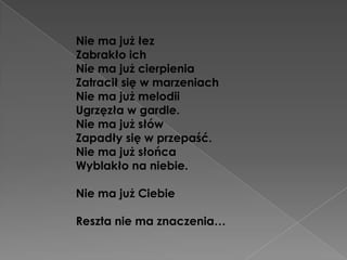 Nie ma już łez
Zabrakło ich
Nie ma już cierpienia
Zatracił się w marzeniach
Nie ma już melodii
Ugrzęzła w gardle.
Nie ma już słów
Zapadły się w przepaść.
Nie ma już słońca
Wyblakło na niebie.

Nie ma już Ciebie

Reszta nie ma znaczenia…
 