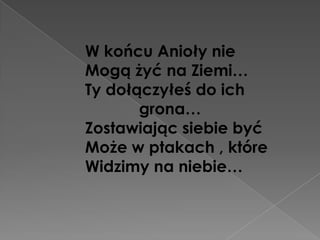 W końcu Anioły nie
Mogą żyć na Ziemi…
Ty dołączyłeś do ich
       grona…
Zostawiając siebie być
Może w ptakach , które
Widzimy na niebie…
 