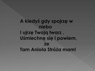 A kiedyś gdy spojrzę w
         niebo
I ujrzę Twoją twarz ,
Uśmiechnę się i powiem,
           że
Tam Anioła Stróża mam!
 
