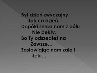 Był dzień zwyczajny
   Jak co dzień.
Dopóki serca nam z bólu
     Nie pękły,
Bo Ty odszedłeś na
    Zawsze…
Zostawiając nam żale i
     Jęki…
 