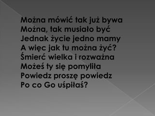 Można mówić tak już bywa
Można, tak musiało być
Jednak życie jedno mamy
A więc jak tu można żyć?
Śmierć wielka i rozważna
Możeś ty się pomyliła
Powiedz proszę powiedz
Po co Go uśpiłaś?
 