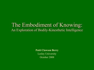 The Embodiment of Knowing: An Exploration of Bodily-Kinesthetic Intelligence Patti Clawson Berry Lesley University October 2008 