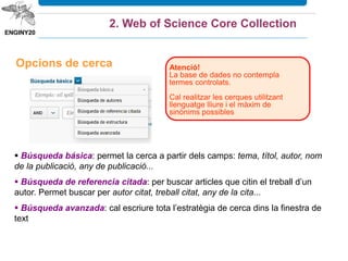 Opcions de cerca Atenció!
La base de dades no contempla
termes controlats.
Cal realitzar les cerques utilitzant
llenguatge lliure i el màxim de
sinònims possibles
 Búsqueda básica: permet la cerca a partir dels camps: tema, títol, autor, nom
de la publicació, any de publicació...
 Búsqueda de autores: permet la cerca més precisa dels treballs d’un autor. En
3 passos permet distingir autors amb noms iguals.
 Búsqueda de referencia citada: per buscar articles que citin el treball d’un
autor. Permet buscar per autor citat, treball citat, any de la cita...
 Búsqueda avanzada: cal escriure tota l’estratègia de cerca dins la finestra de
text.
2. Web of Science Core Collection
Podem combinar paraules clau amb els
operadors booleans AND, OR, NOT.
Podem utilitzar els operadors de proximitat
SAME (la mateixa frase) o NEAR/n (separats
per N paraules).
Podem utilitzar símbols de truncament: *.?.$.
Les “” recuperen la frase exacta.
 