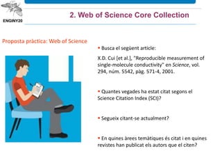 Proposta pràctica: Web of Science
 Busca el següent article:
X.D. Cui [et al.], "Reproducible measurement of
single-molecule conductivity" en Science, vol.
294, núm. 5542, pàg. 571-4, 2001.
 Quantes vegades ha estat citat segons el
Science Citation Index (SCI)?
 Segueix citant-se actualment?
 En quines àrees temàtiques és citat i en quines
revistes han publicat els autors que el citen?
2. Web of Science Core Collection
 