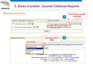  Conté les revistes més prestigioses internacionalment
 una revista ha de complir molts requisits per ser introduïda dins
aquesta base de dades
 ISI és molt selectiu amb els criteris d’acceptació d’una revista
 És ‘eina més utilitzada per avaluar publicacions periòdiques gràcies als seus
índexs i a les seves dades estadístiques úniques
 És útil per a investigadors, editors, documentalistes, consultors, organismes
avaluadors, etc.
 Ofereix dades anuals del Factor d’Impacte de les revistes més citades
 Permet avaluar la importància relativa d’una revista, en comparació amb
altres títols de la mateixa àrea temàtica
 Ofereix altres indicadors, com l’Índex d’Immediatesa
3. Eines d’anàlisi: Journal Citations Reports
 