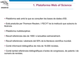 1. Plataforma Web of Science
 Plataforma web amb la que es consulten les bases de dades de l'ISI.
 Està produïda per Thomson Reuters. I FECYT és la institució que subscriu la
llicència.
 Plataforma multidisciplinar.
 Recull referències des de 1900 i s’actualitza setmanalment.
 Conté informació bibliogràfica de més de 22.000 revistes.
 Conté també referències bibliogràfiques d’actes de congressos, de patents i
de sumaris de revistes.
També inclou les cites, estadístiques de la producció científica i els indicadors
d’avaluació: factor d’impacte i índex H
 