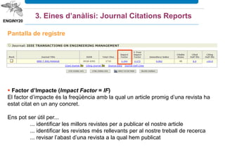 3. Eines d’anàlisi: Journal Citations Reports
Podem canviar les
dades del llistat: títol
abreujat, ISSN, FI 5
anys
Podem limitar les revistes per accés obert,
per l’editorial, per país, pels quartils i per
valor mín. o màxim del factor d’impacte
 